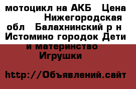 мотоцикл на АКБ › Цена ­ 1 800 - Нижегородская обл., Балахнинский р-н, Истомино городок Дети и материнство » Игрушки   